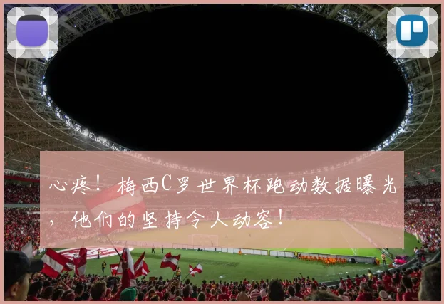 心疼！梅西C罗世界杯跑动数据曝光，他们的坚持令人动容！