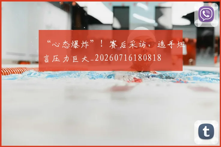 “心态爆炸”！赛后采访，选手坦言压力巨大_20260716180818