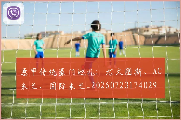 意甲传统豪门巡礼:尤文图斯、AC米兰、国际米兰_20260723174029
