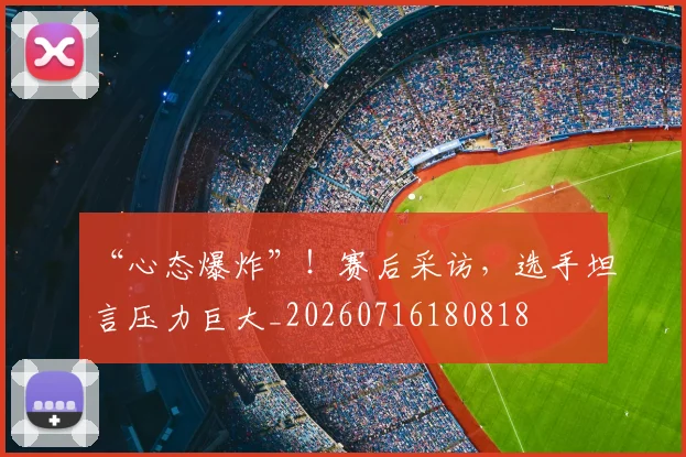 “心态爆炸”！赛后采访，选手坦言压力巨大_20260716180818