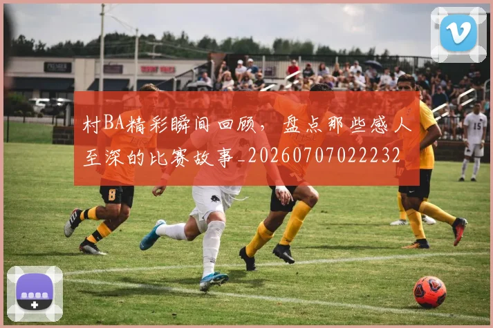 村BA精彩瞬间回顾,盘点那些感人至深的比赛故事_20260707022232