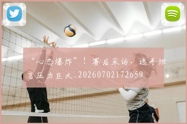 “心态爆炸”！赛后采访，选手坦言压力巨大_20260702172659