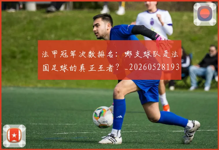 法甲冠军次数排名：哪支球队是法国足球的真正王者？_20260528193425_20260707153159_20260801171544