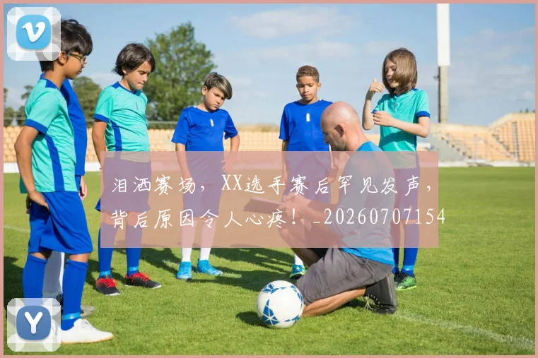 泪洒赛场，XX选手赛后罕见发声，背后原因令人心疼！_20260707154253