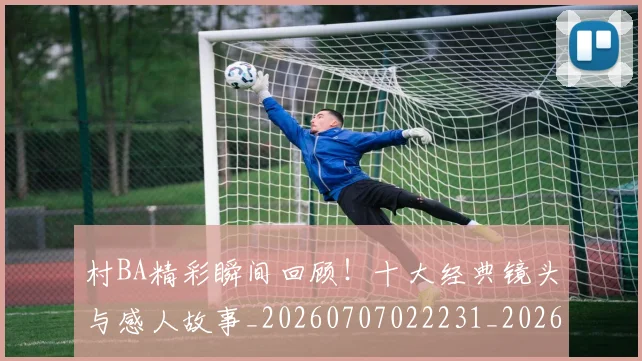 村BA精彩瞬间回顾！十大经典镜头与感人故事_20260707022231_20260731175105