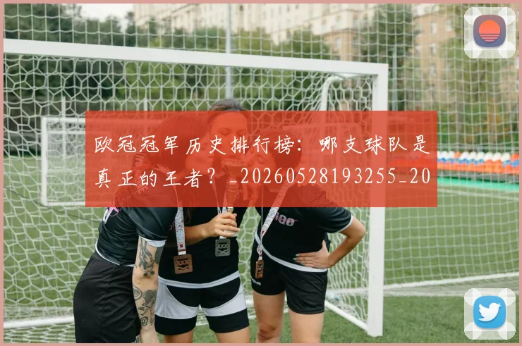 欧冠冠军历史排行榜：哪支球队是真正的王者？_20260528193255_20260707150317