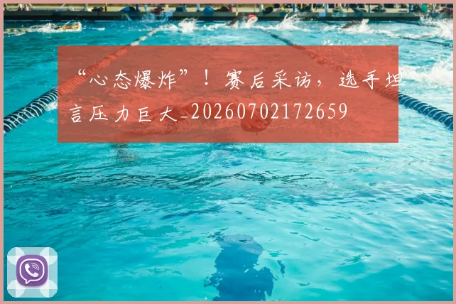 “心态爆炸”！赛后采访，选手坦言压力巨大_20260702172659