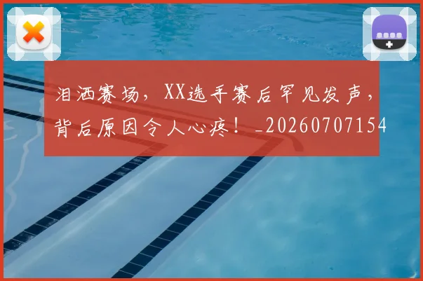 泪洒赛场，XX选手赛后罕见发声，背后原因令人心疼！_20260707154253