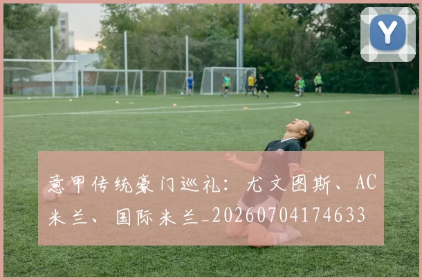 意甲传统豪门巡礼：尤文图斯、AC米兰、国际米兰_20260704174633