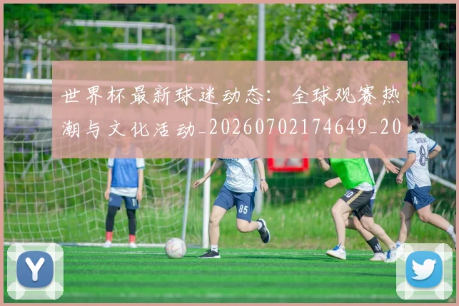 世界杯最新球迷动态：全球观赛热潮与文化活动_20260702174649_20260715192224