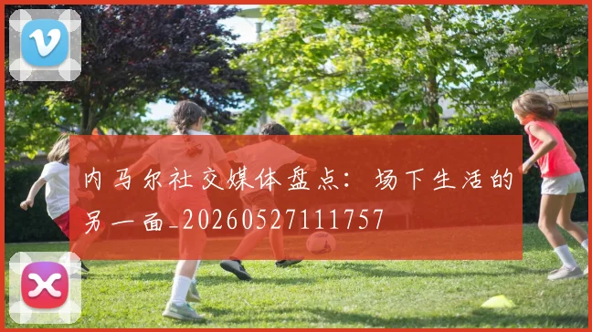 内马尔社交媒体盘点:场下生活的另一面_20260527111757