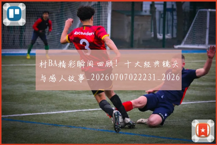 村BA精彩瞬间回顾！十大经典镜头与感人故事_20260707022231_20260731175105
